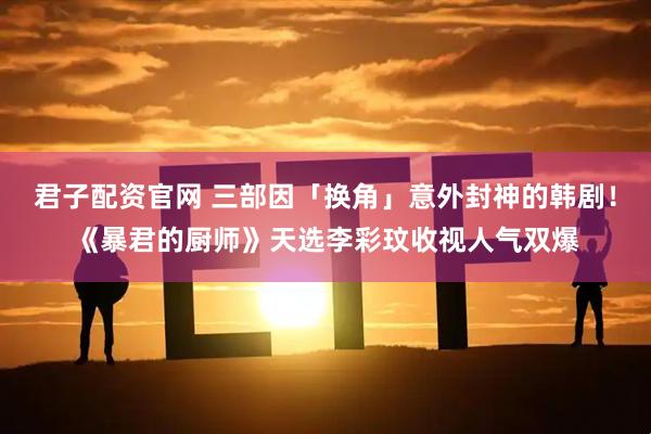 君子配资官网 三部因「换角」意外封神的韩剧！《暴君的厨师》天选李彩玟收视人气双爆