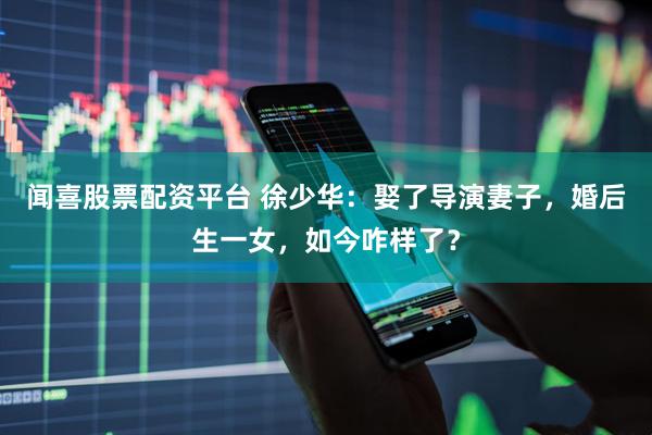 闻喜股票配资平台 徐少华：娶了导演妻子，婚后生一女，如今咋样了？