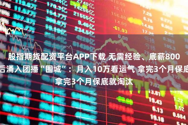 股指期货配资平台APP下载 无需经验、底薪8000元 00后涌入团播“围城”：月入10万看运气 拿完3个月保底就淘汰