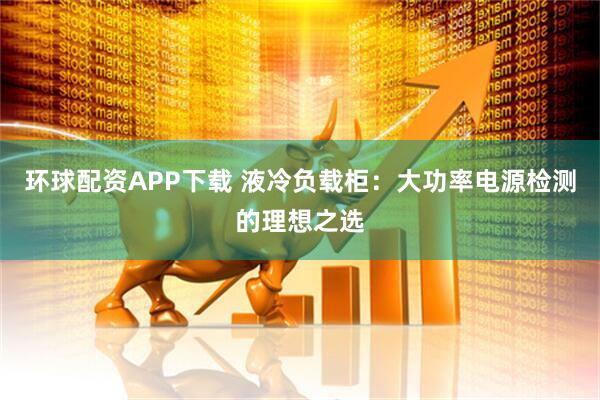 环球配资APP下载 液冷负载柜：大功率电源检测的理想之选