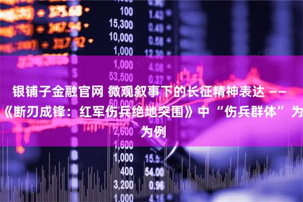 银铺子金融官网 微观叙事下的长征精神表达 —— 以《断刃成锋：红军伤兵绝地突围》中 “伤兵群体” 为例