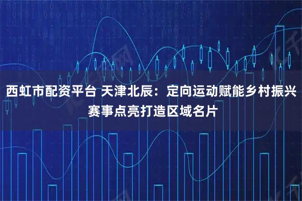 西虹市配资平台 天津北辰：定向运动赋能乡村振兴 赛事点亮打造区域名片