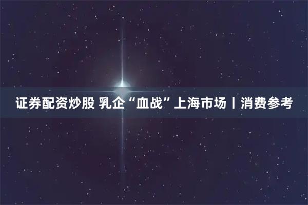 证券配资炒股 乳企“血战”上海市场丨消费参考