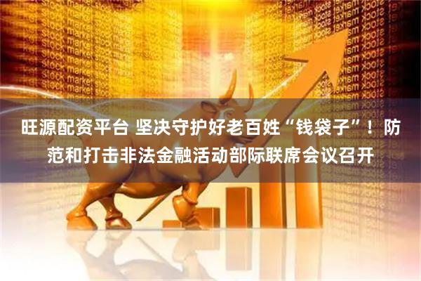 旺源配资平台 坚决守护好老百姓“钱袋子”！防范和打击非法金融活动部际联席会议召开