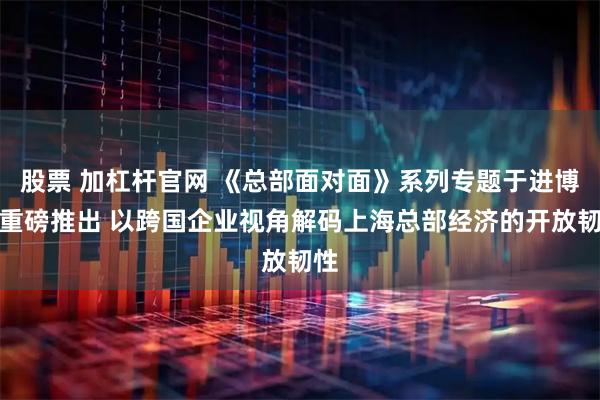 股票 加杠杆官网 《总部面对面》系列专题于进博月重磅推出 以跨国企业视角解码上海总部经济的开放韧性