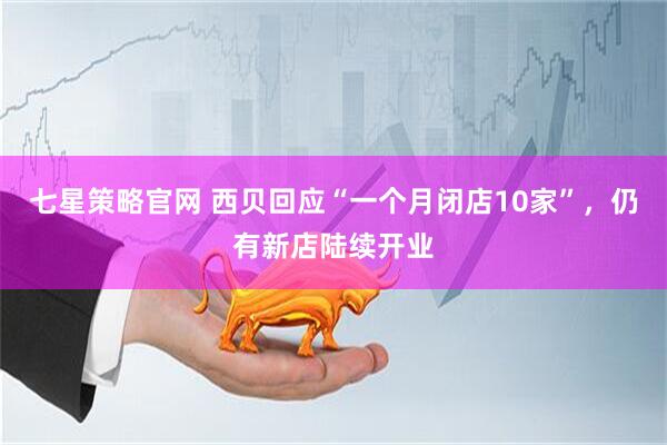 七星策略官网 西贝回应“一个月闭店10家”，仍有新店陆续开业