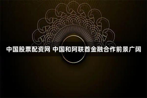 中国股票配资网 中国和阿联酋金融合作前景广阔
