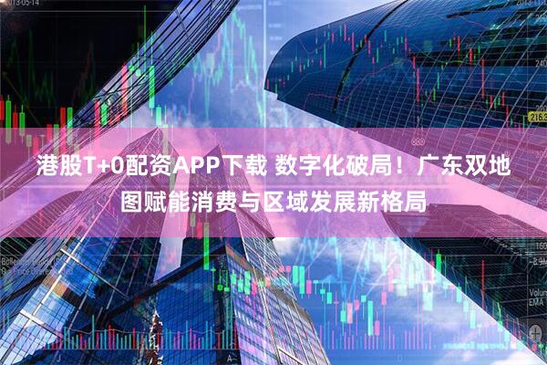 港股T+0配资APP下载 数字化破局！广东双地图赋能消费与区域发展新格局