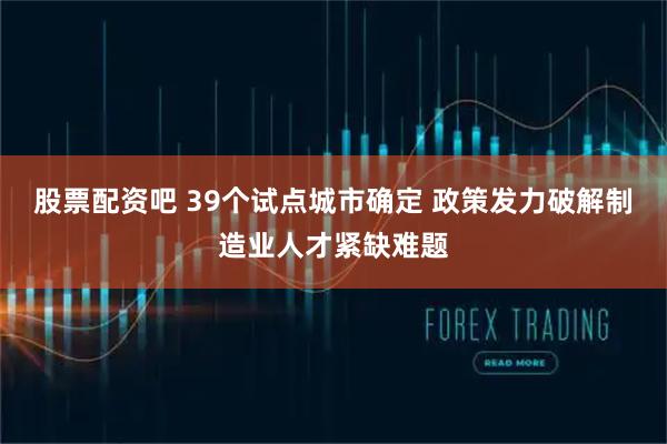 股票配资吧 39个试点城市确定 政策发力破解制造业人才紧缺难题