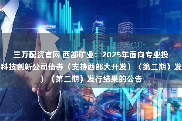 三万配资官网 西部矿业：2025年面向专业投资者公开发行科技创新公司债券（支持西部大开发）（第二期）发行结果的公告