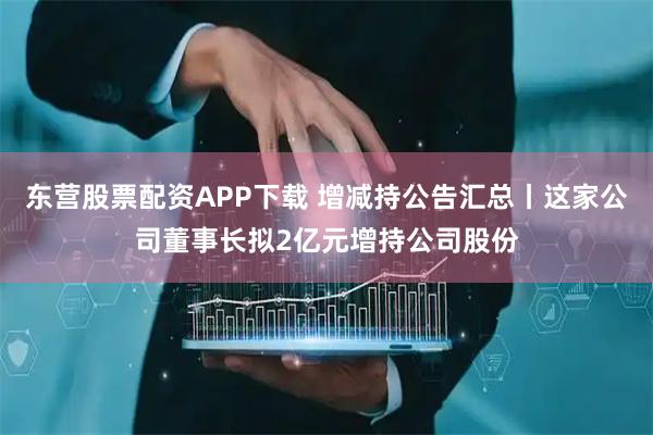 东营股票配资APP下载 增减持公告汇总丨这家公司董事长拟2亿元增持公司股份