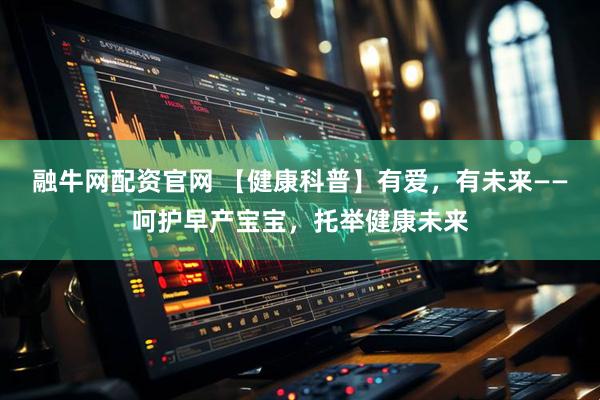 融牛网配资官网 【健康科普】有爱，有未来——呵护早产宝宝，托举健康未来