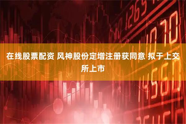 在线股票配资 风神股份定增注册获同意 拟于上交所上市