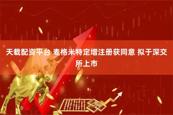 天载配资平台 麦格米特定增注册获同意 拟于深交所上市