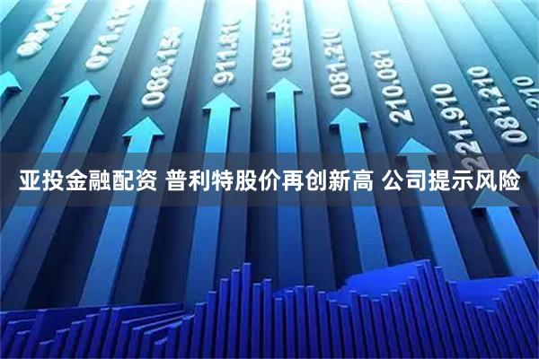 亚投金融配资 普利特股价再创新高 公司提示风险