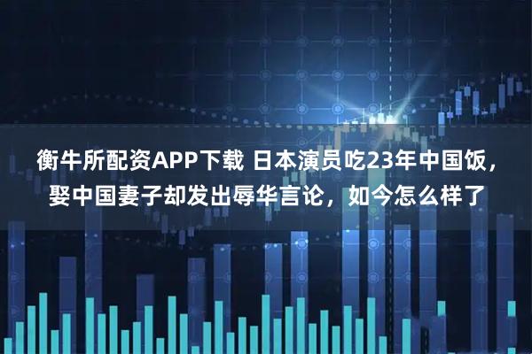 衡牛所配资APP下载 日本演员吃23年中国饭，娶中国妻子却发出辱华言论，如今怎么样了