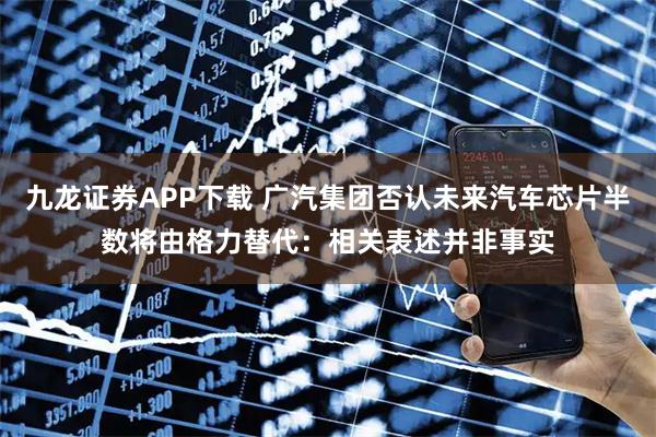 九龙证券APP下载 广汽集团否认未来汽车芯片半数将由格力替代：相关表述并非事实