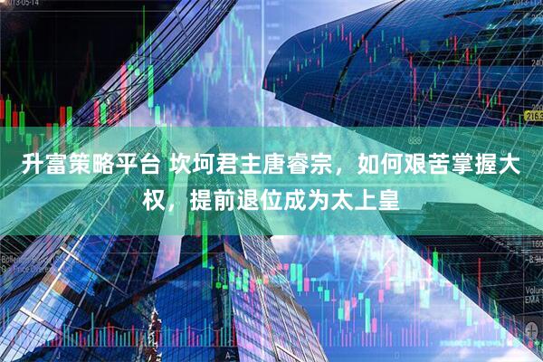 升富策略平台 坎坷君主唐睿宗，如何艰苦掌握大权，提前退位成为太上皇