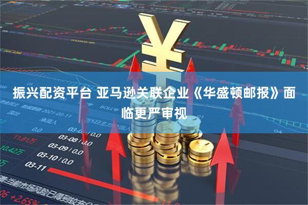 振兴配资平台 亚马逊关联企业《华盛顿邮报》面临更严审视