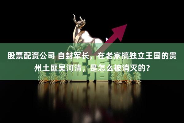股票配资公司 自封军长，在老家搞独立王国的贵州土匪吴河清，是怎么被消灭的？