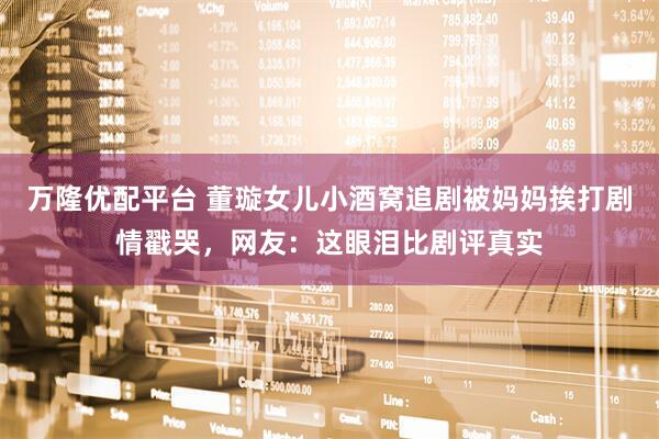 万隆优配平台 董璇女儿小酒窝追剧被妈妈挨打剧情戳哭，网友：这眼泪比剧评真实