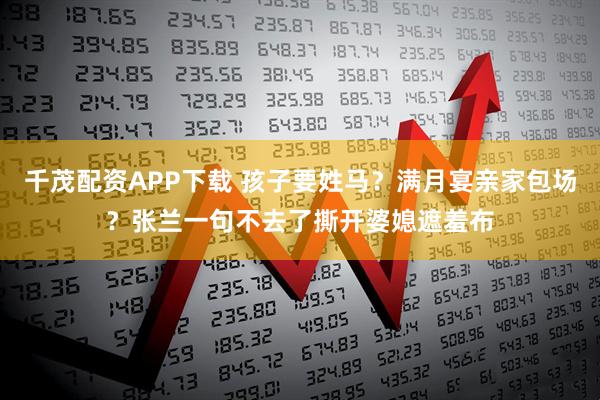 千茂配资APP下载 孩子要姓马?满月宴亲家包场?张兰一句不去了撕开婆媳遮羞布