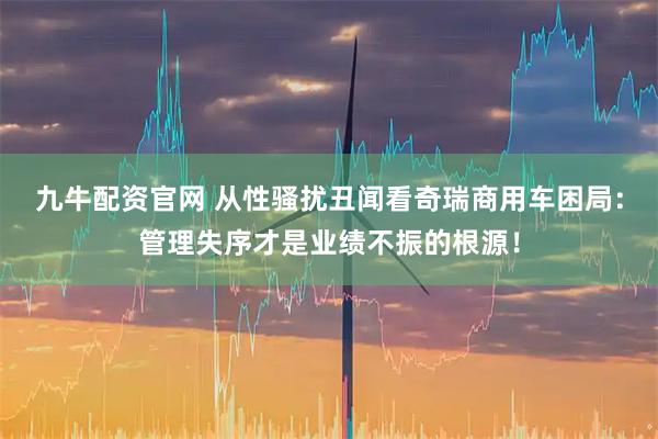 九牛配资官网 从性骚扰丑闻看奇瑞商用车困局：管理失序才是业绩不振的根源！