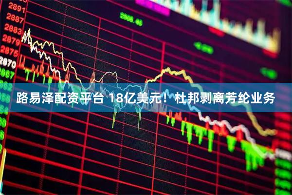路易泽配资平台 18亿美元！杜邦剥离芳纶业务