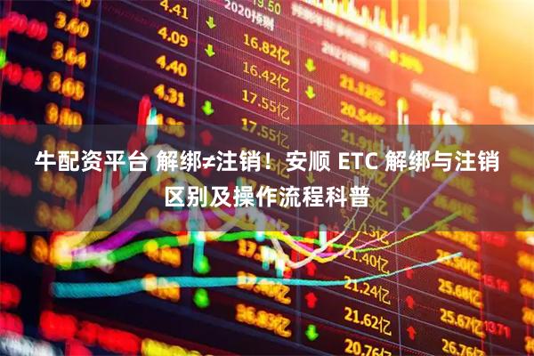 牛配资平台 解绑≠注销!安顺 ETC 解绑与注销区别及操作流程科普