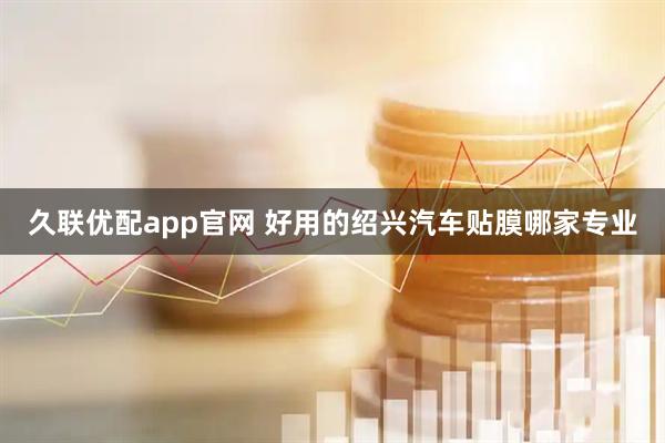 久联优配app官网 好用的绍兴汽车贴膜哪家专业
