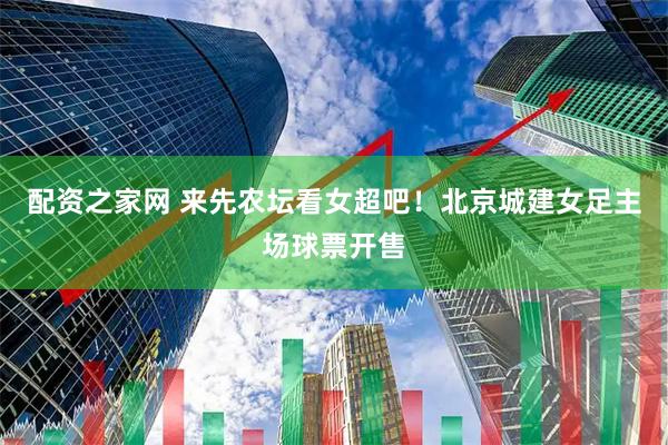 配资之家网 来先农坛看女超吧！北京城建女足主场球票开售